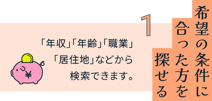 希望の条件に合った方を探せる 「年収」「年齢」「職業」「居住地」などから検索できます。