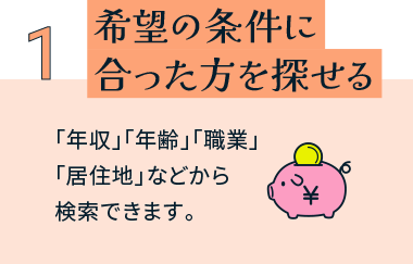 希望の条件に合った方を探せる 「年収」「年齢」「職業」「居住地」などから検索できます。