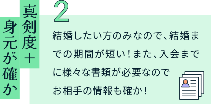 真剣度＋身元が確か 結婚したい方のみなので、結婚までの期間が短い！また、入会までに様々な書類が必要なのでお相手の情報も確か！