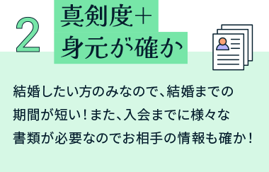 真剣度＋身元が確か 結婚したい方のみなので、結婚までの期間が短い！また、入会までに様々な書類が必要なのでお相手の情報も確か！