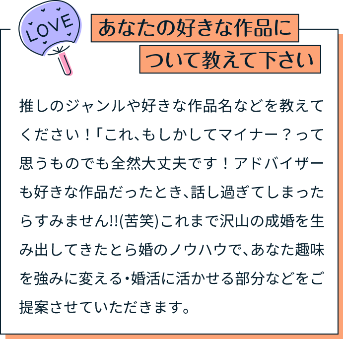 あなたの好きな作品について教えて下さい 推しのジャンルや好きな作品名などを教えてください！「これ、もしかしてマイナー？って思うものでも全然大丈夫です！アドバイザーも好きな作品だったとき、話し過ぎてしまったらすみません!!(苦笑)これまで沢山の成婚を生み出してきたとら婚のノウハウで、あなた趣味を強みに変える・婚活に活かせる部分などをご提案させていただきます。
