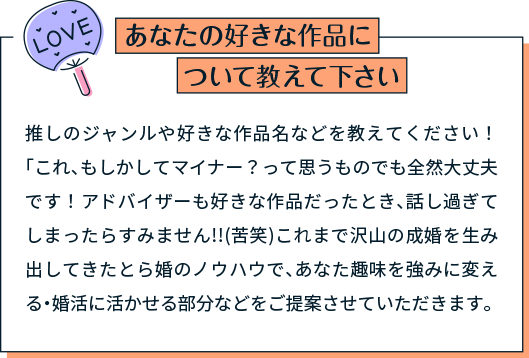 あなたの好きな作品について教えて下さい 推しのジャンルや好きな作品名などを教えてください！「これ、もしかしてマイナー？って思うものでも全然大丈夫です！アドバイザーも好きな作品だったとき、話し過ぎてしまったらすみません!!(苦笑)これまで沢山の成婚を生み出してきたとら婚のノウハウで、あなた趣味を強みに変える・婚活に活かせる部分などをご提案させていただきます。