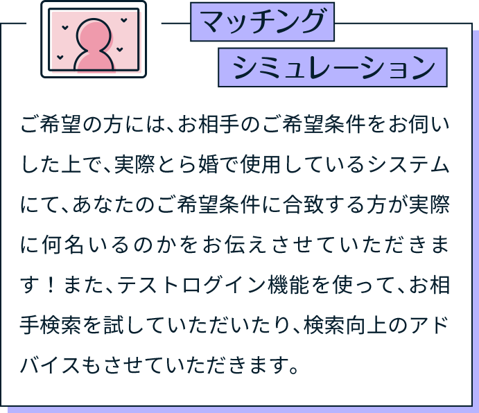 マッチングシミュレーション ご希望の方には、お相手のご希望条件をお伺いした上で、実際とら婚で使用しているシステムにて、あなたのご希望条件に合致する方が実際に何名いるのかをお伝えさせていただきます！また、テストログイン機能を使って、お相手検索を試していただいたり、検索向上のアドバイスもさせていただきます。