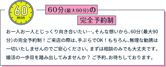 60分（最大90分）の完全予約制 お一人お一人とじっくり向き合いたい…。そんな想いから、60分（最大90分）の完全予約制！ご来店の際は、手ぶらでOK！もちろん、無理な勧誘は一切いたしませんのでご安心ください。 まずは相談のみでも大丈夫です。 婚活の一歩目を踏み出してみませんか？ ご予約、お待ちしております。