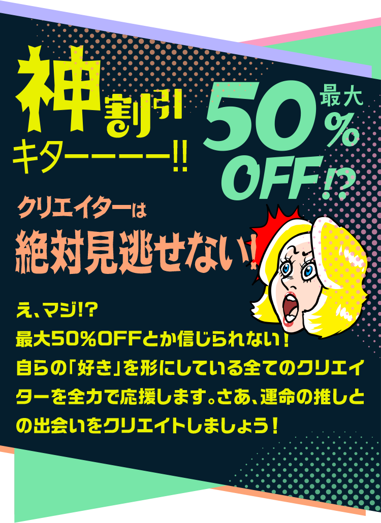 神割引キターー!最大50%OFF クリエイターは絶対見逃せない! え、マジ!?最大50%OFFとか信じられない!自らの「好き」を形にしている全てのクリエイターを全力で応援します。さあ、運命の推しとの出会いをクリエイトしましょう!