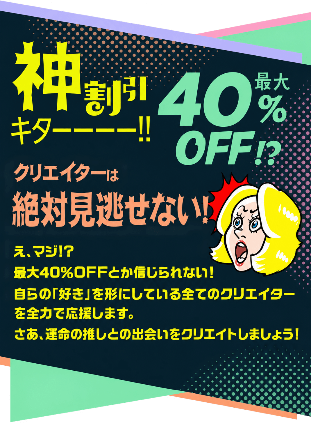 神割引キターー！最大40%OFFクリエイターは絶対見逃せない！え、マジ!?最大40％OFFとか信じられない！自らの「好き」を形にしている全てのクリエイターを全力で応援します。さあ、運命の推しとの出会いをクリエイトしましょう！
