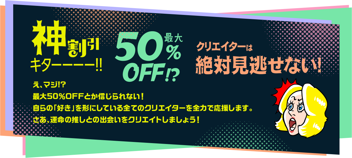 神割引キターー!最大50%OFF クリエイターは絶対見逃せない! え、マジ!?最大50%OFFとか信じられない!自らの「好き」を形にしている全てのクリエイターを全力で応援します。さあ、運命の推しとの出会いをクリエイトしましょう!