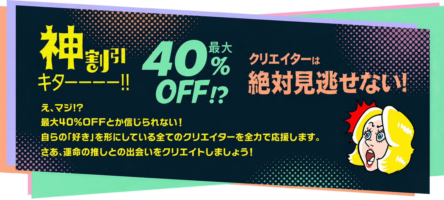 神割引キターー！最大40%OFFクリエイターは絶対見逃せない！え、マジ!?最大40％OFFとか信じられない！自らの「好き」を形にしている全てのクリエイターを全力で応援します。さあ、運命の推しとの出会いをクリエイトしましょう！