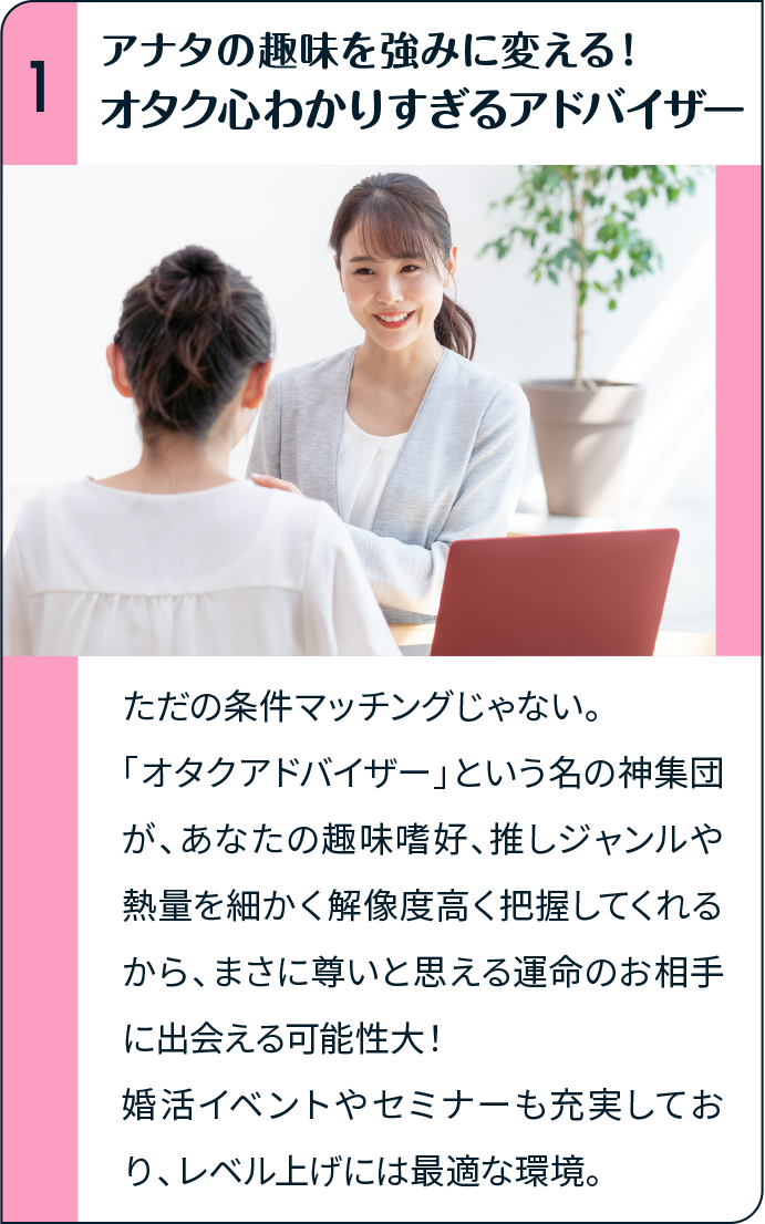 アナタの趣味を強みに変える！オタク心わかりすぎるアドバイザー ただの条件マッチングじゃない。「オタクアドバイザー」という名の神集団が、あなたの趣味嗜好、推しジャンルや熱量を細かく解像度高く把握してくれるから、まさに尊いと思える運命のお相手に出会える可能性大！婚活イベントやセミナーも充実しており、レベル上げには最適な環境。