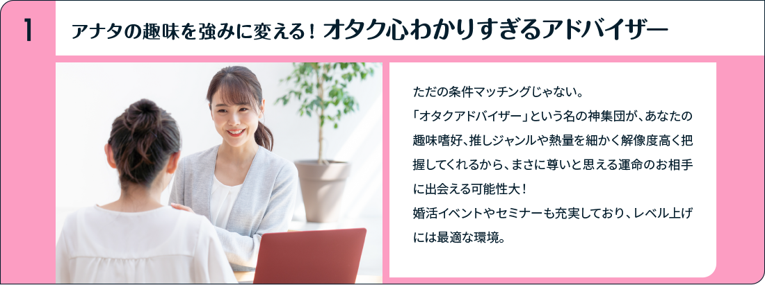 アナタの趣味を強みに変える！オタク心わかりすぎるアドバイザー ただの条件マッチングじゃない。「オタクアドバイザー」という名の神集団が、あなたの趣味嗜好、推しジャンルや熱量を細かく解像度高く把握してくれるから、まさに尊いと思える運命のお相手に出会える可能性大！婚活イベントやセミナーも充実しており、レベル上げには最適な環境。