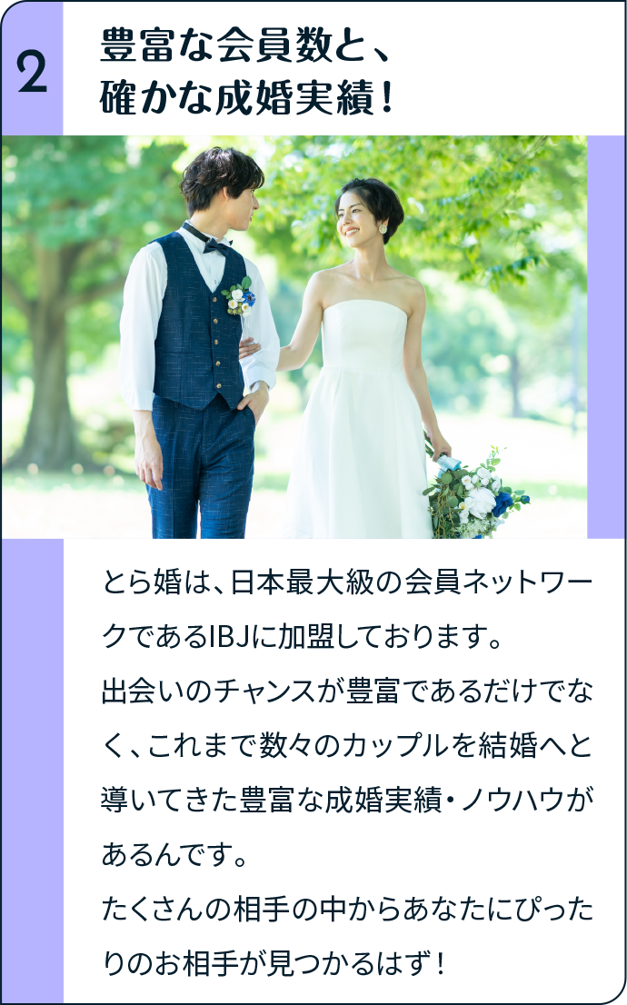 豊富な会員数と、確かな成婚実績！とら婚は、日本最大級の会員ネットワークであるIBJに加盟しております。出会いのチャンスが豊富であるだけでなく、これまで数々のカップルを結婚へと導いてきた豊富な成婚実績・ノウハウがあるんです。たくさんの相手の中からあなたにぴったりのお相手が見つかるはず！
