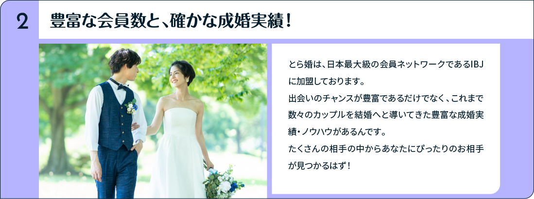 豊富な会員数と、確かな成婚実績！とら婚は、日本最大級の会員ネットワークであるIBJに加盟しております。出会いのチャンスが豊富であるだけでなく、これまで数々のカップルを結婚へと導いてきた豊富な成婚実績・ノウハウがあるんです。たくさんの相手の中からあなたにぴったりのお相手が見つかるはず！