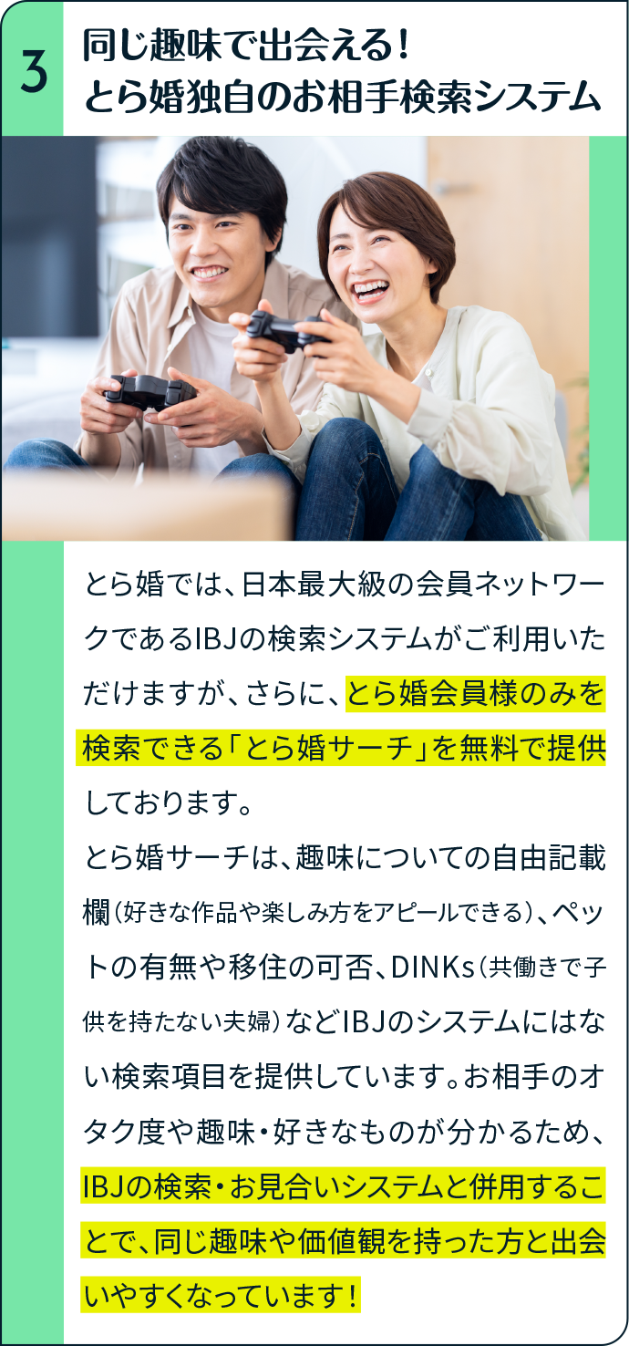 同じ趣味で出会える！とら婚独自のお相手検索システム とら婚では、日本最大級の会員ネットワークであるIBJの検索システムがご利用いただけますが、さらに、とら婚会員様のみを検索できる「とら婚サーチ」を無料で提供しております。とら婚サーチは、趣味についての自由記載欄（好きな作品や楽しみ方をアピールできる）、ペットの有無や移住の可否、DINKs（共働きで子供を持たない夫婦）などIBJのシステムにはない検索項目を提供しています。お相手のオタク度や趣味・好きなものが分かるため、IBJの検索・お見合いシステムと併用することで、同じ趣味や価値観を持った方と出会いやすくなっています！