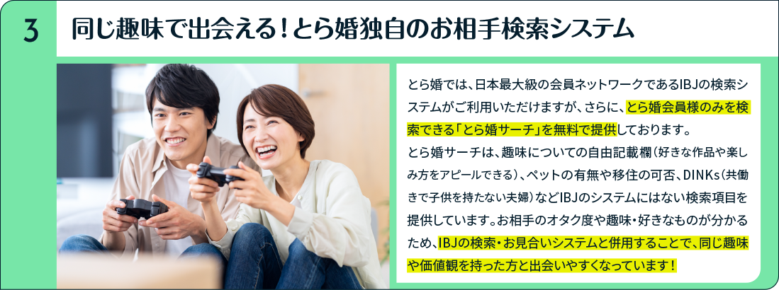 同じ趣味で出会える！とら婚独自のお相手検索システム とら婚では、日本最大級の会員ネットワークであるIBJの検索システムがご利用いただけますが、さらに、とら婚会員様のみを検索できる「とら婚サーチ」を無料で提供しております。とら婚サーチは、趣味についての自由記載欄（好きな作品や楽しみ方をアピールできる）、ペットの有無や移住の可否、DINKs（共働きで子供を持たない夫婦）などIBJのシステムにはない検索項目を提供しています。お相手のオタク度や趣味・好きなものが分かるため、IBJの検索・お見合いシステムと併用することで、同じ趣味や価値観を持った方と出会いやすくなっています！