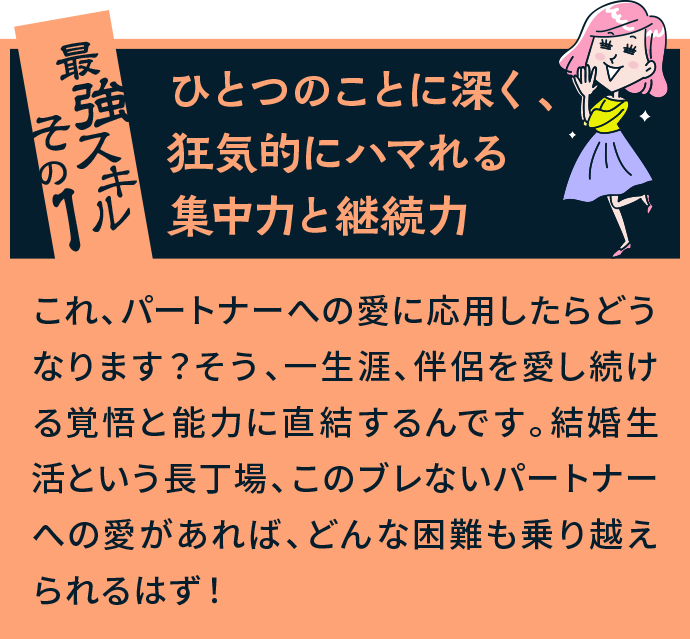 最強スキルその1 ひとつのことに深く、狂気的にハマれる集中力と継続力 これ、パートナーへの愛に応用したらどうなります？そう、一生涯、伴侶を愛し続ける覚悟と能力に直結するんです。結婚生活という長丁場、このブレないパートナーへの愛があれば、どんな困難も乗り越えられるはず！