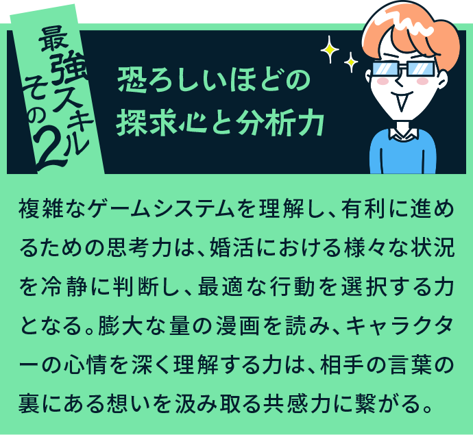 最強スキルその2 恐ろしいほどの探求心と分析力 複雑なゲームシステムを理解し、有利に進めるための思考力は、婚活における様々な状況を冷静に判断し、最適な行動を選択する力となる。膨大な量の漫画を読み、キャラクターの心情を深く理解する力は、相手の言葉の裏にある想いを汲み取る共感力に繋がる。