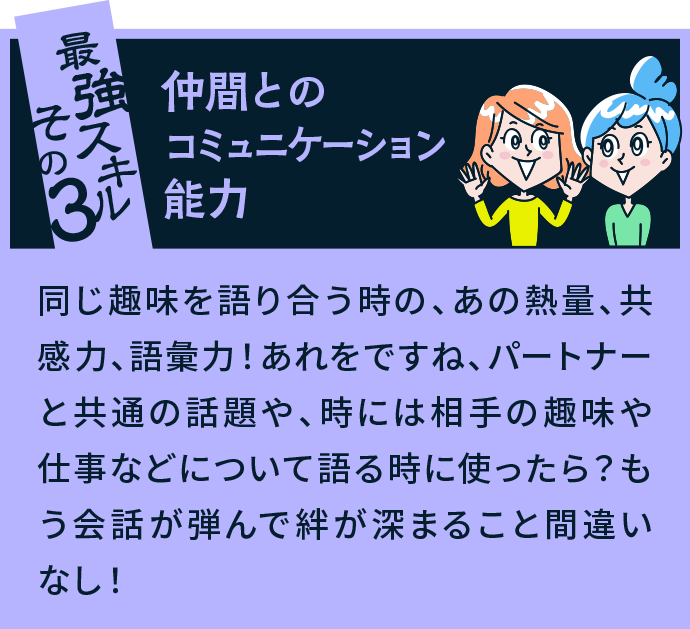 最強スキルその3 仲間とのコミュニケーション能力 同じ趣味を語り合う時の、あの熱量、共感力、語彙力！あれをですね、パートナーと共通の話題や、時には相手の趣味や仕事などについて語る時に使ったら？もう会話が弾んで絆が深まること間違いなし！