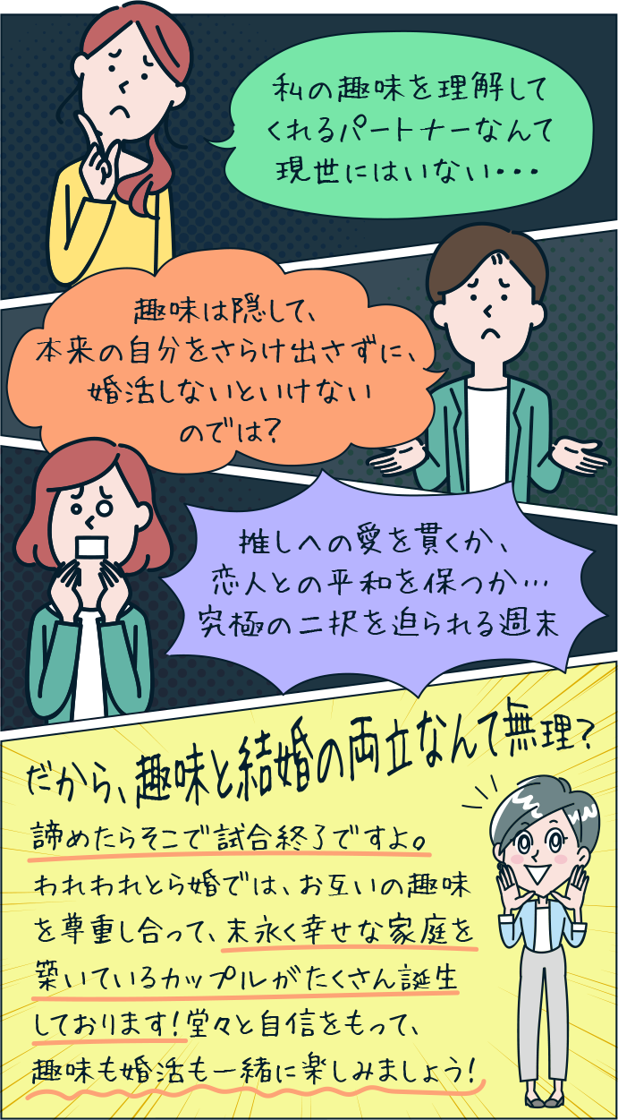 私の趣味を理解してくれるパートナーなんて現世にはいない・・・ 趣味は隠して、本来の自分をさらけ出さずに、婚活しないといけないのでは? 推しへの愛を貫くか、恋人との平和を保つか…究極の二択を迫られる週末 だから、趣味と結婚の両立なんて無理? 諦めたらそこで試合終了ですよ。われわれとら婚では、お互いの趣味を尊重し合って、末永く幸せな家庭を築いているカップルがたくさん誕生しております!堂々と自信をもって、趣味も婚活も一緒に楽しみましょう!