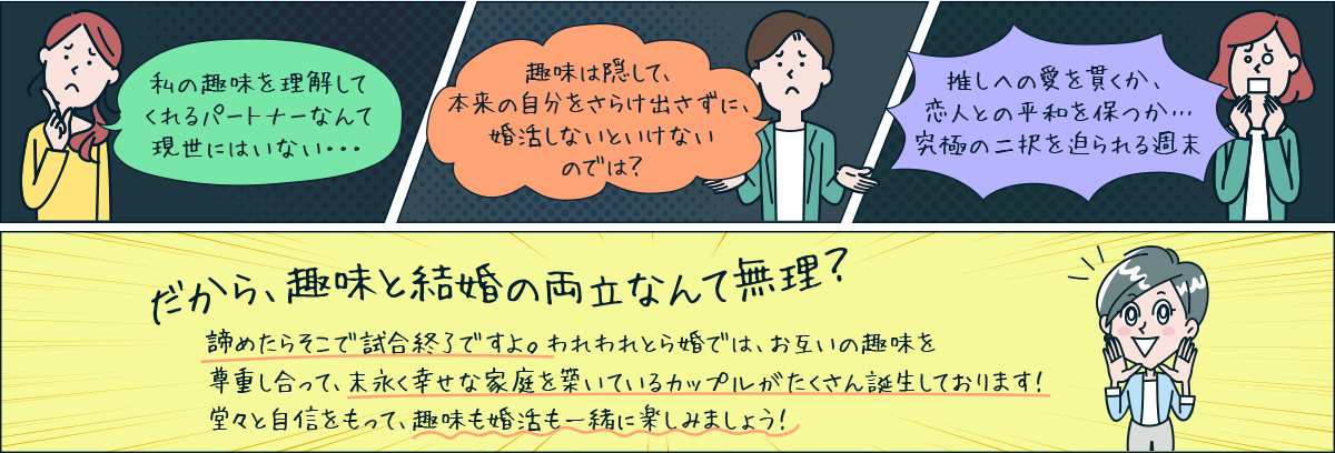 私の趣味を理解してくれるパートナーなんて現世にはいない・・・ 趣味は隠して、本来の自分をさらけ出さずに、婚活しないといけないのでは? 推しへの愛を貫くか、恋人との平和を保つか…究極の二択を迫られる週末 だから、趣味と結婚の両立なんて無理? 諦めたらそこで試合終了ですよ。われわれとら婚では、お互いの趣味を尊重し合って、末永く幸せな家庭を築いているカップルがたくさん誕生しております!堂々と自信をもって、趣味も婚活も一緒に楽しみましょう!
