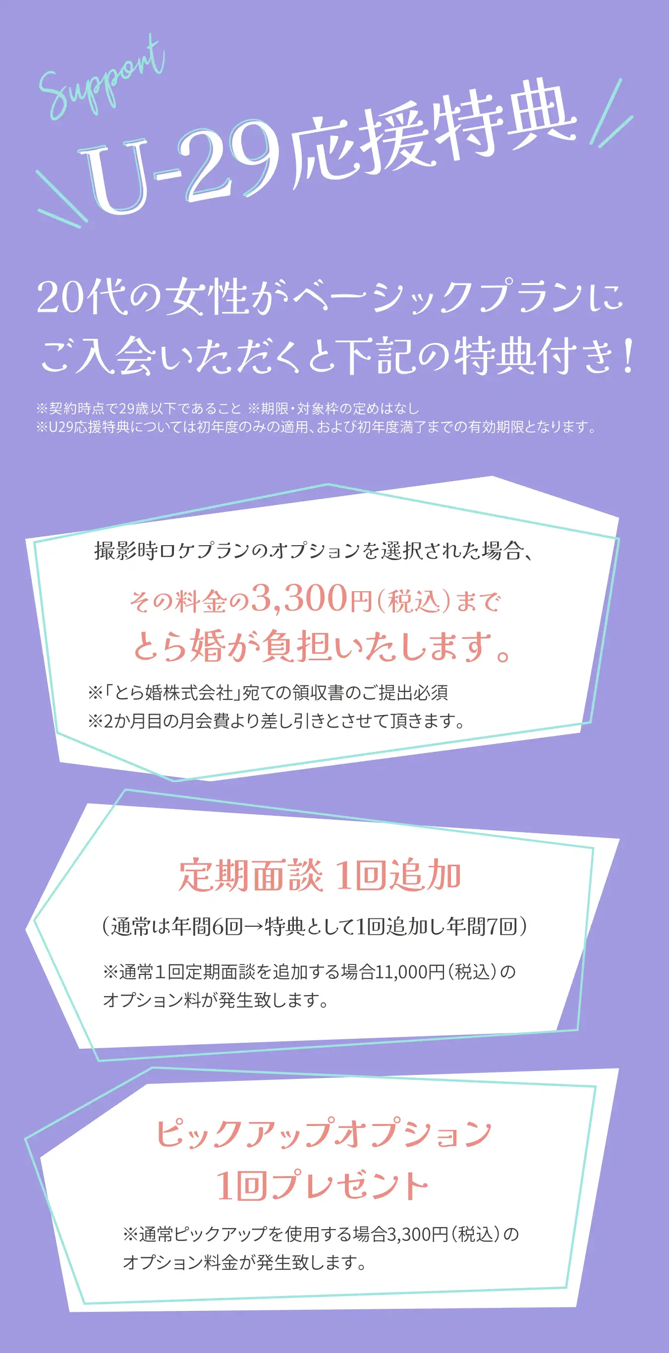 U-29応援特典、20代の女性がベーシックプランにご入会いただくと下記の特典付き!※契約時点で29歳以下であること ※期限・対象枠の定めはなし ※U29応援特典については初年度のみの適用、および初年度満了までの有効期限となります。撮影時ロケプランのオプションを選択された場合、その料金の3,300円（税込）までとら婚が負担いたします。※「とら婚株式会社」宛ての領収書のご提出必須※2か月目の月会費より差し引きとさせて頂きます。定期面談 1回追加（通常は年間6回→特典として1回追加し年間7回）※通常1回定期面談を追加する場合11,000円（税込）のオプション料が発生致します。定期面談 1回追加（通常は年間6回→特典として1回追加し年間7回）※通常1回定期面談を追加する場合11,000円（税込）のオプション料が発生致します。