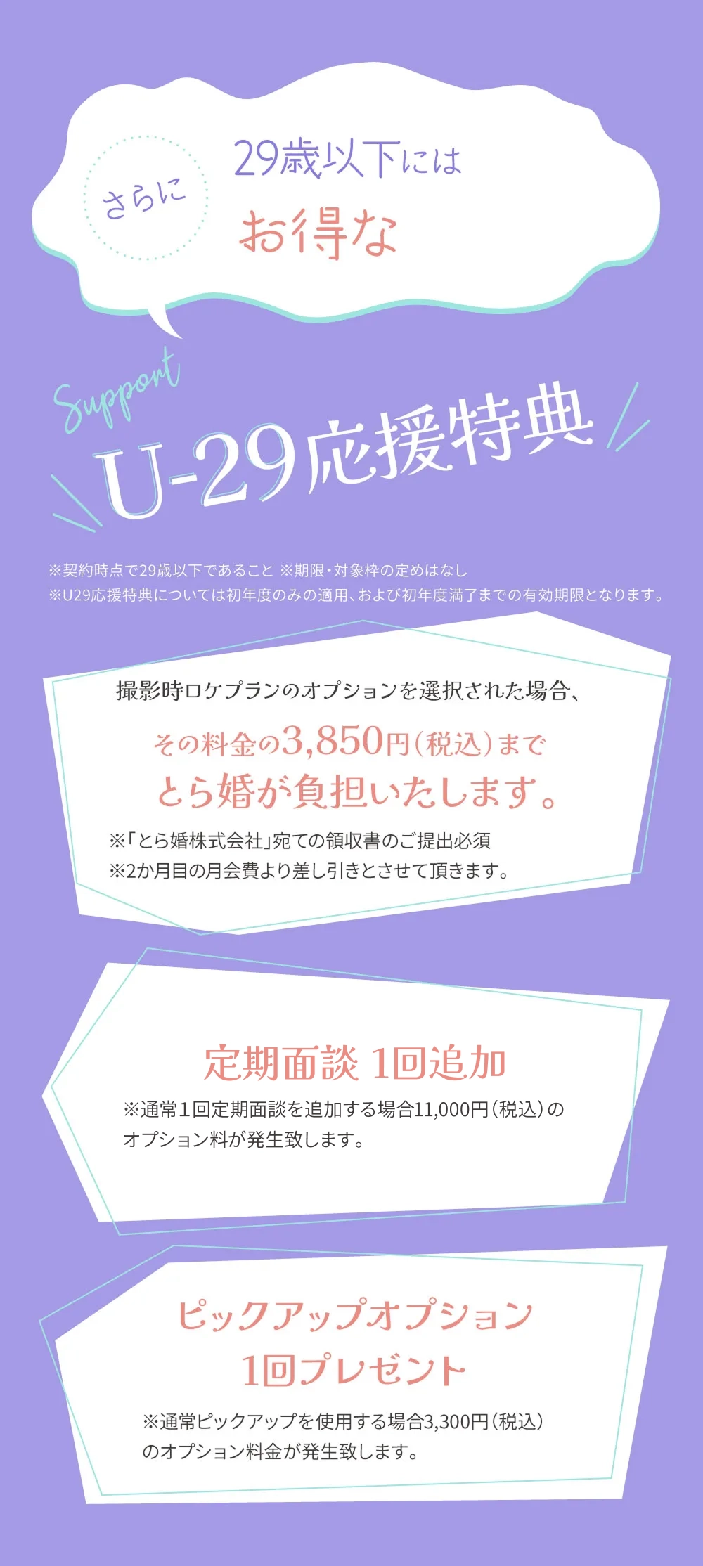 さらに29歳以下にはお得なU-29応援特典※契約時点で29歳以下であること※期限・対象染の定めはなし※U29応特典については初年度のみの適用、および初年度満了までの有効期限となります。撮影時ロケプランのオプションを選択された場合、その料金の3,850円（税込）までとら婚が負担いたします。撮影時ロケプランのオプションを選択された場合、その料金の3,850円（税込）までとら婚が負担いたします。※「とら婚株式会社」宛ての領収書のご提出必須※2か月目の月会費より差し引きとさせて頂きます。定期面談1回追加 ※通常1回定期面談を追加する場合11,000円（税込）のオプション料が発生致します。ピックアップオプション1回プレゼント※通常ピックアップを使用する場合3,300円（税込）のオプション料金が発生致します。