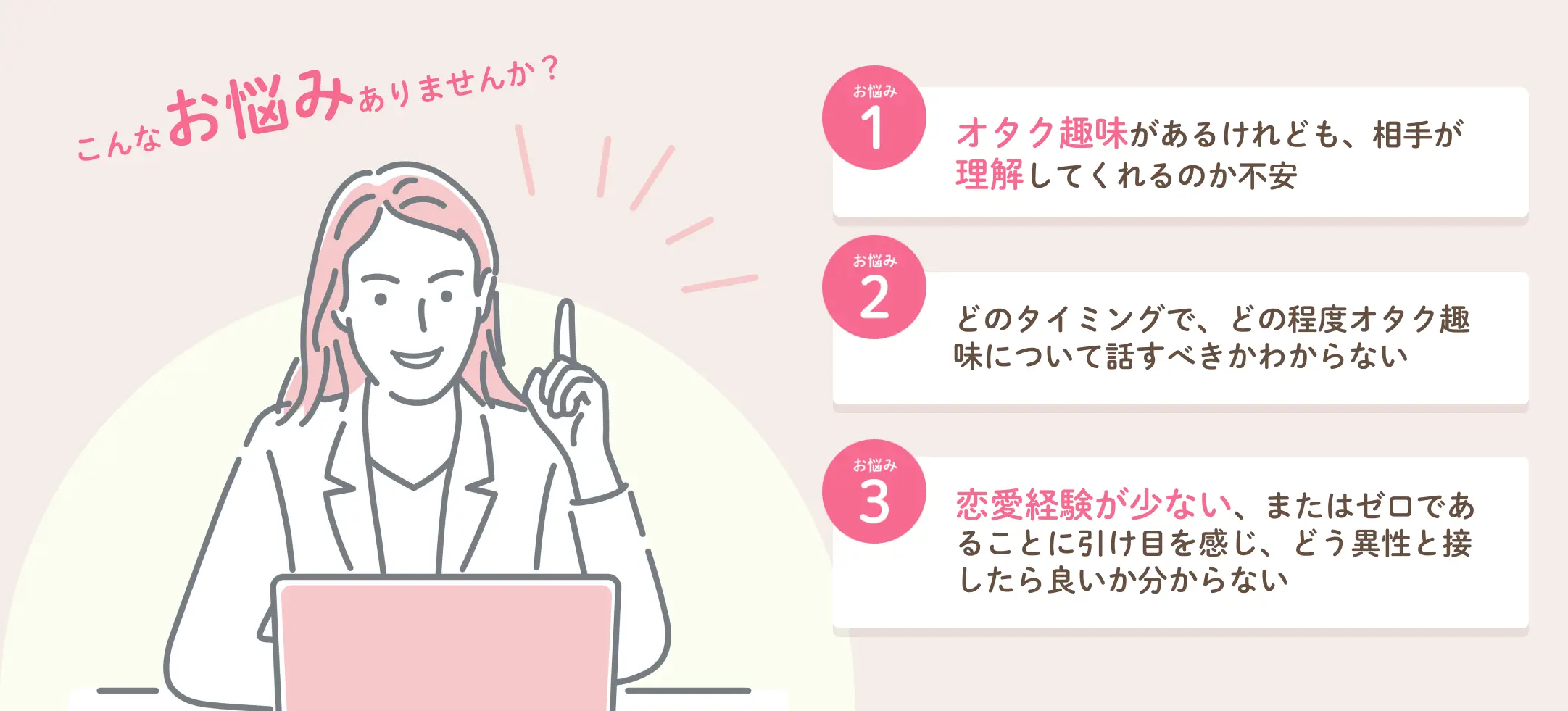 こんなお悩みありませんか？オタク趣味があるけれども、相手が理解してくれるのか不安、どのタイミングで、どの程度オタク趣味について話すべきかわからない、恋愛経験が少ない、またはゼロであることに引け目を感じ、どう異性と接したら良いか分からない